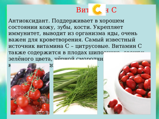  Витамин С Антиоксидант. Поддерживает в хорошем состоянии кожу, зубы, кости. Укрепляет иммунитет, выводит из организма яды, очень важен для кроветворения. Самый известный источник витамина С – цитрусовые. Витамин С также содержится в плодах шиповника, овощах зелёного цвета, чёрной смородине, цветной капусте, помидорах, картофеле . 