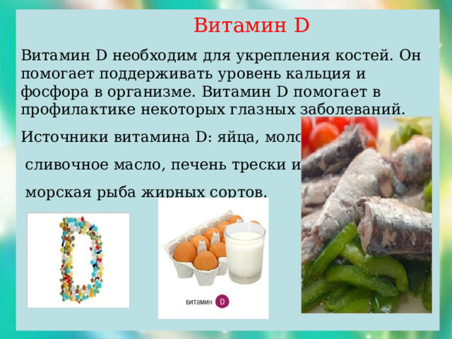  Витамин D Витамин D необходим для укрепления костей. Он помогает поддерживать уровень кальция и фосфора в организме. Витамин D помогает в профилактике некоторых глазных заболеваний. Источники витамина D : яйца, молоко,  сливочное масло, печень трески и палтуса,  морская рыба жирных сортов. 