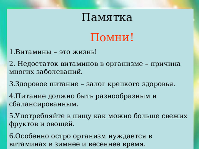  Памятка  Помни! 1.Витамины – это жизнь! 2. Недостаток витаминов в организме – причина многих заболеваний. 3.Здоровое питание – залог крепкого здоровья. 4.Питание должно быть разнообразным и сбалансированным. 5.Употребляйте в пищу как можно больше свежих фруктов и овощей. 6.Особенно остро организм нуждается в витаминах в зимнее и весеннее время. 