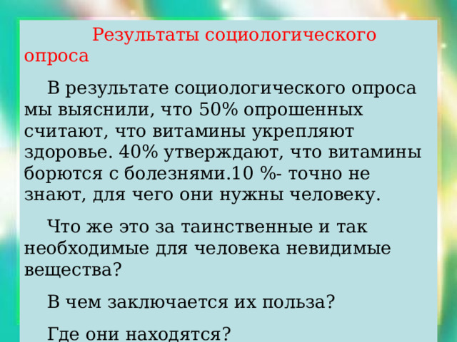  Результаты социологического опроса  В результате социологического опроса мы выяснили, что 50% опрошенных считают, что витамины укрепляют здоровье. 40% утверждают, что витамины борются с болезнями.10 %- точно не знают, для чего они нужны человеку.  Что же это за таинственные и так необходимые для человека невидимые вещества?  В чем заключается их польза?  Где они находятся?  Захотелось немедленно ответить на все эти вопросы… 