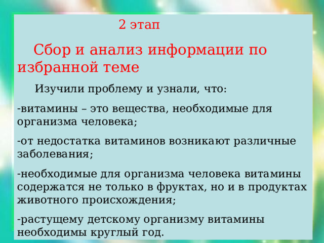  2 этап  Сбор и анализ информации по избранной теме  Изучили проблему и узнали, что: витамины – это вещества, необходимые для организма человека; от недостатка витаминов возникают различные заболевания; необходимые для организма человека витамины содержатся не только в фруктах, но и в продуктах животного происхождения; растущему детскому организму витамины необходимы круглый год. 