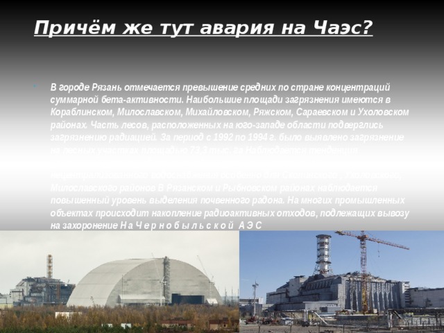 Причём же тут авария на Чаэс? В городе Рязань отмечается превышение средних по стране концентраций суммарной бета-активности. Наибольшие площади загрязнения имеются в Кораблинском, Милославском, Михайловском, Ряжском, Сараевском и Ухоловском районах. Часть лесов, расположенных на юго-западе области подверглись загрязнению радиацией. За период с 1992 по 1994 г. было выявлено загрязнение на лесных участках площадью 73,3 тыс. га Наблюдается тенденция увеличения уровня радиоактивного загрязнения источников нецентрализованного водоснабжения особенно для Скопинского , Ухоловского, Милославского районов В Рязанском и Рыбновском районах наблюдается повышенный уровень выделения почвенного радона. На многих промышленных объектах происходит накопление радиоактивных отходов, подлежащих вывозу на захоронение Н а Ч е р н о б ы л ь с к о й А Э С 