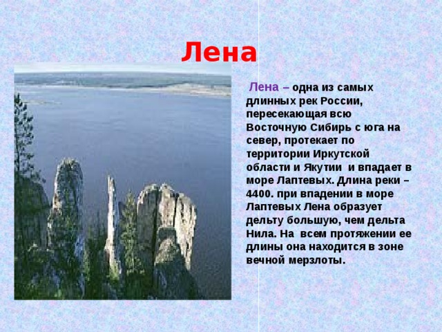  Лена Лена – одна из самых длинных рек России, пересекающая всю Восточную Сибирь с юга на север, протекает по территории Иркутской области и Якутии и впадает в море Лаптевых. Длина реки – 4400. при впадении в море Лаптевых Лена образует дельту большую, чем дельта Нила. На всем протяжении ее длины она находится в зоне вечной мерзлоты. 