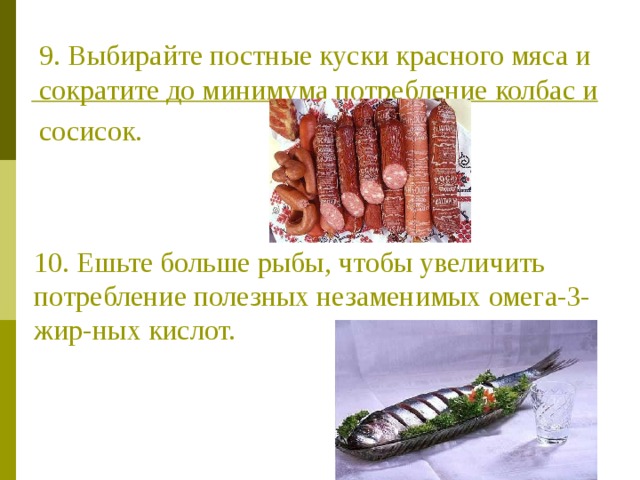 9. Выбирайте постные куски красного мяса и сократите до минимума потребление колбас и сосисок.  10. Ешьте больше рыбы, чтобы увеличить потребление полезных незаменимых омега-3-жир-ных кислот. 