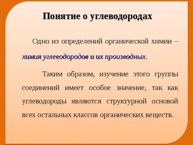 Понятие о углеводородах  Одно из определений органической химии – химия углеводородов и их производных .   Таким образом, изучение этого группы соединений имеет особое значение, так как углеводороды являются структурной основой всех остальных классов органических веществ.  