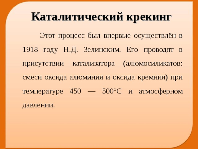 Каталитический крекинг  Этот процесс был впервые осуществлён в 1918 году Н.Д. Зелинским. Его проводят в присутствии катализатора (алюмосиликатов: смеси оксида алюминия и оксида кремния) при температуре 450 — 500°С и атмосферном давлении.  
