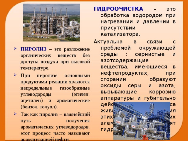 ГИДРООЧИСТКА – это обработка водородом при нагревании и давлении в присутствии катализатора. Актуальна в связи с проблемой окружающей среды : сернистые и азотсодержащие вещества, имеющиеся в нефтепродуктах, при сгорании образуют оксиды серы и азота, вызывающие коррозию аппаратуры и губительно действующее на все живое. С целью удаления этих химических элементов и проводят гидроочистку. ПИРОЛИЗ – это разложение органических веществ без доступа воздуха при высокой температуре. При пиролизе основными продуктами реакции являются непредельные газообразные углеводороды (этилен, ацетилен) и ароматические (бензол, толуол). Так как пиролиз – важнейший путь получения ароматических углеводородов, этот процесс часто называют ароматизацией нефти.  