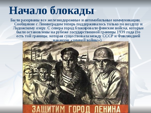 Начало блокады Были разорваны все железнодорожные и автомобильные коммуникации. Сообщение с Ленинградом теперь поддерживалось только по воздуху и Ладожскому озеру. С севера город блокировали финские войска, которые были остановлены на рубеже государственной границы 1939 года (то есть той границы, которая существовала между СССР и Финляндией накануне «зимней войны»).