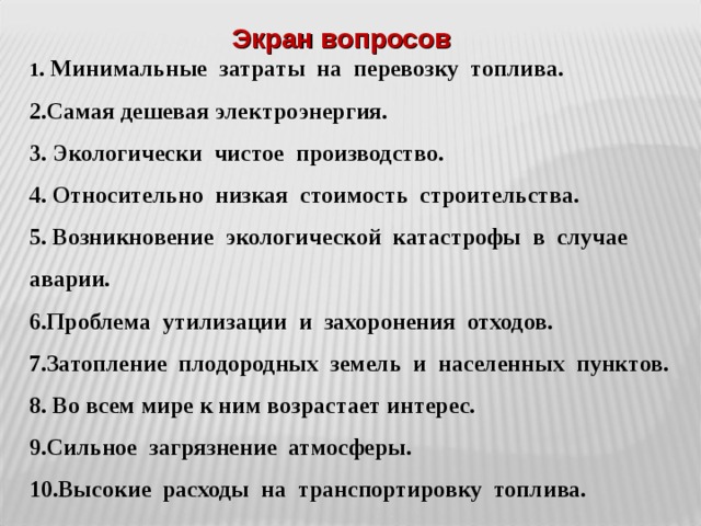 Экран вопросов 1 . Минимальные затраты на перевозку топлива. 2.Самая дешевая электроэнергия. 3. Экологически чистое производство. 4. Относительно низкая стоимость строительства. 5. Возникновение экологической катастрофы в случае аварии. 6.Проблема утилизации и захоронения отходов. 7.Затопление плодородных земель и населенных пунктов. 8. Во всем мире к ним возрастает интерес. 9.Сильное загрязнение атмосферы. 10.Высокие расходы на транспортировку топлива. 