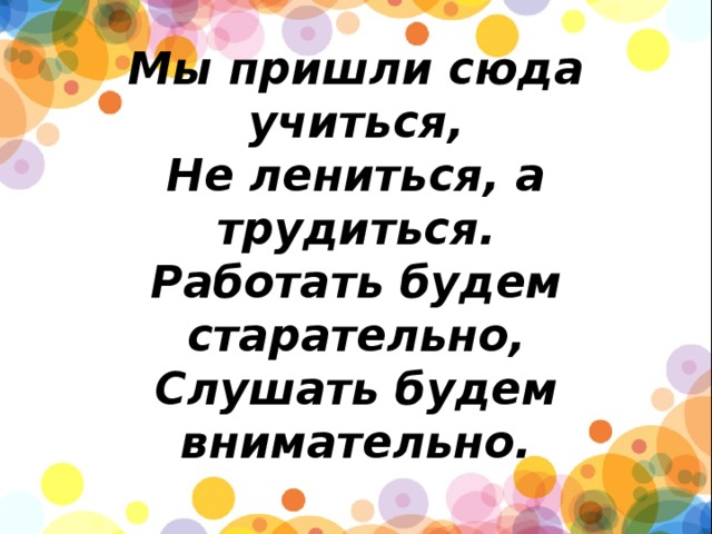        Мы пришли сюда учиться,  Не лениться, а трудиться.  Работать будем старательно,  Слушать будем внимательно. 