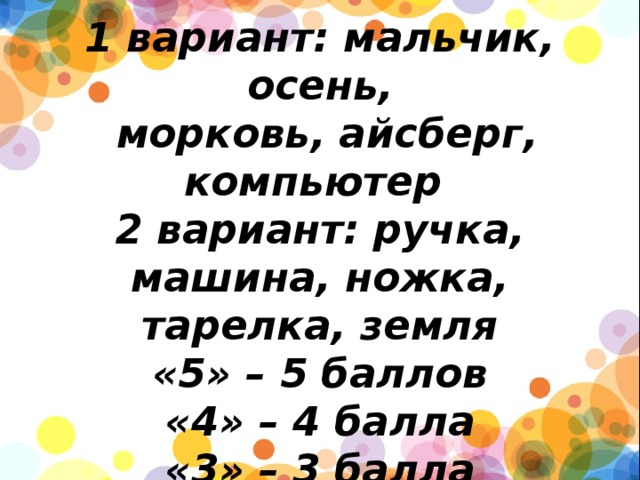         1 вариант: мальчик, осень,  морковь, айсберг, компьютер  2 вариант: ручка, машина, ножка, тарелка, земля  «5» – 5 баллов  «4» – 4 балла  «3» – 3 балла 