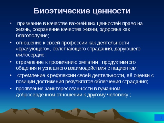 Биоэтические ценности  признание в качестве важнейших ценностей право на жизнь, сохранение качества жизни, здоровье как благополучие; отношение к своей профессии как деятельности «врачующего», облегчающего страдания, дарующего милосердие; стремление к проявлению эмпатии , продуктивного общения и успешного взаимодействия с пациентом;  стремление к рефлексии своей деятельности, её оценки с позиции достижения результатов облегчения страдания; проявление заинтересованности в гуманном, добросердечном отношении к другому человеку ;  