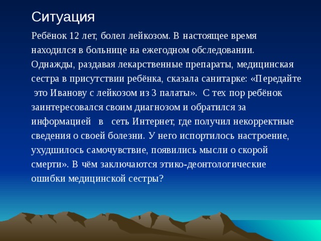 Ситуация Ребёнок 12 лет, болел лейкозом. В настоящее время находился в больнице на ежегодном обследовании. Однажды, раздавая лекарственные препараты, медицинская сестра в присутствии ребёнка, сказала санитарке: «Передайте это Иванову с лейкозом из 3 палаты». С тех пор ребёнок заинтересовался своим диагнозом и обратился за информацией в сеть Интернет, где получил некорректные сведения о своей болезни. У него испортилось настроение, ухудшилось самочувствие, появились мысли о скорой смерти». В чём заключаются этико-деонтологические ошибки медицинской сестры? 