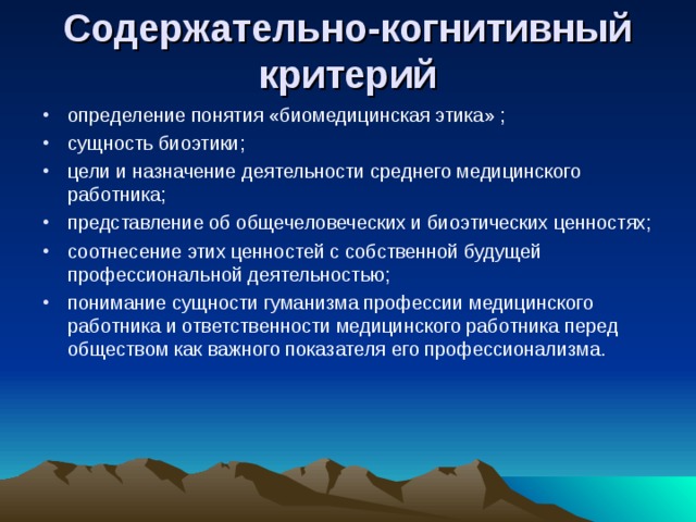 Содержательно-когнитивный критерий определение понятия «биомедицинская этика» ; сущность биоэтики; цели и назначение деятельности среднего медицинского работника; представление об общечеловеческих и биоэтических ценностях; соотнесение этих ценностей с собственной будущей профессиональной деятельностью; понимание сущности гуманизма профессии медицинского работника и ответственности медицинского работника перед обществом как важного показателя его профессионализма. 