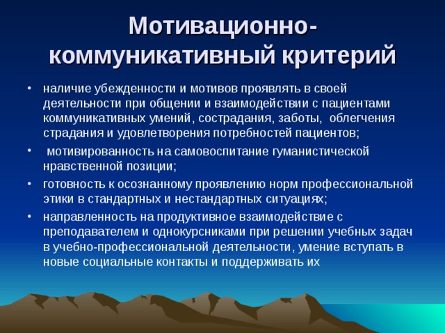 Мотивационно-коммуникативный критерий наличие убежденности и мотивов проявлять в своей деятельности при общении и взаимодействии с пациентами коммуникативных умений, сострадания, заботы, облегчения страдания и удовлетворения потребностей пациентов;  мотивированность на самовоспитание гуманистической нравственной позиции; готовность к осознанному проявлению норм профессиональной этики в стандартных и нестандартных ситуациях; направленность на продуктивное взаимодействие с преподавателем и однокурсниками при решении учебных задач в учебно-профессиональной деятельности, умение вступать в новые социальные контакты и поддерживать их 