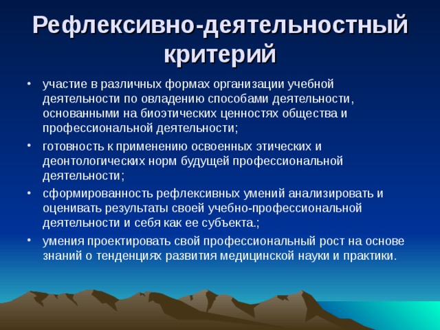  Рефлексивно-деятельностный критерий   участие в различных формах организации учебной деятельности по овладению способами деятельности, основанными на биоэтических ценностях общества и профессиональной деятельности; готовность к применению освоенных этических и деонтологических норм будущей профессиональной деятельности; сформированность рефлексивных умений анализировать и оценивать результаты своей учебно-профессиональной деятельности и себя как ее субъекта.; умения проектировать свой профессиональный рост на основе знаний о тенденциях развития медицинской науки и практики. 