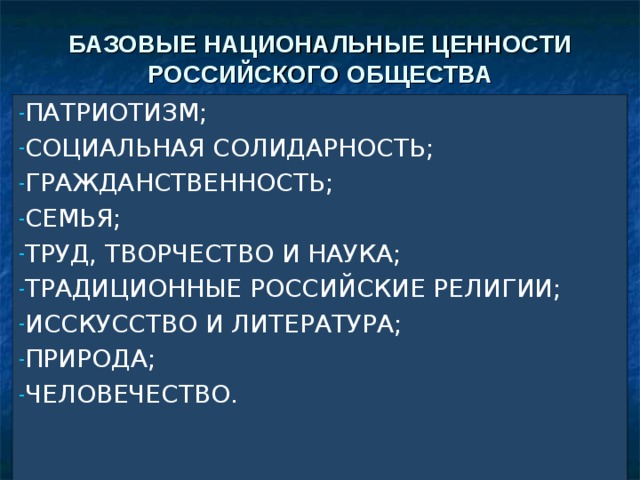 БАЗОВЫЕ НАЦИОНАЛЬНЫЕ ЦЕННОСТИ РОССИЙСКОГО ОБЩЕСТВА ПАТРИОТИЗМ; СОЦИАЛЬНАЯ СОЛИДАРНОСТЬ; ГРАЖДАНСТВЕННОСТЬ; СЕМЬЯ; ТРУД, ТВОРЧЕСТВО И НАУКА; ТРАДИЦИОННЫЕ РОССИЙСКИЕ РЕЛИГИИ; ИССКУССТВО И ЛИТЕРАТУРА; ПРИРОДА; ЧЕЛОВЕЧЕСТВО.    