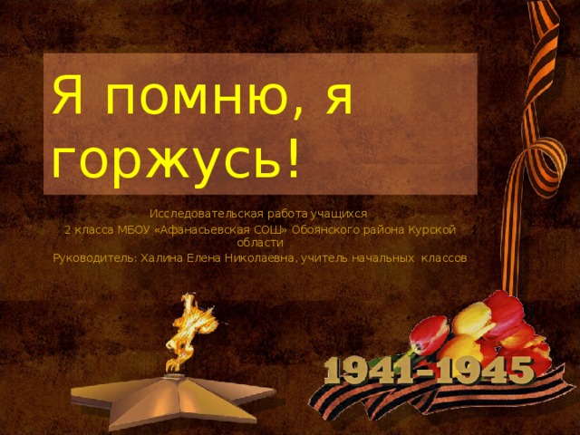 Я помню, я горжусь! Исследовательская работа учащихся 2 класса МБОУ «Афанасьевская СОШ» Обоянского района Курской области Руководитель: Халина Елена Николаевна, учитель начальных классов 