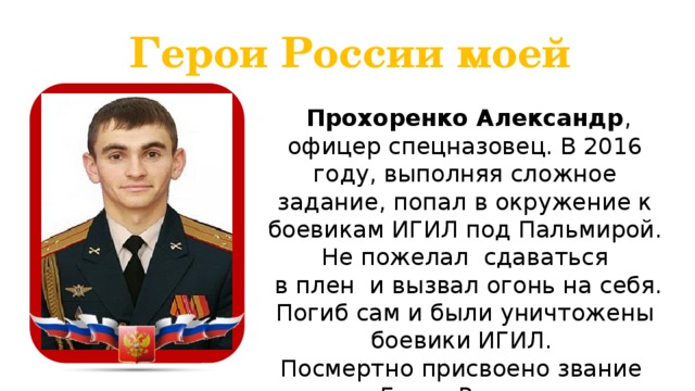 Герои России моей  Прохоренко Александр , офицер спецназовец. В 2016 году, выполняя сложное задание, попал в окружение к боевикам ИГИЛ под Пальмирой. Не пожелал сдаваться  в плен и вызвал огонь на себя. Погиб сам и были уничтожены боевики ИГИЛ. Посмертно присвоено звание Героя России.  