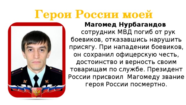 Герои России моей Магомед Нурбагандов  сотрудник МВД погиб от рук боевиков, отказавшись нарушить присягу. При нападении боевиков, он сохранил офицерскую честь, достоинство и верность своим товарищам по службе. Президент России присвоил Магомеду звание героя России посмертно.  