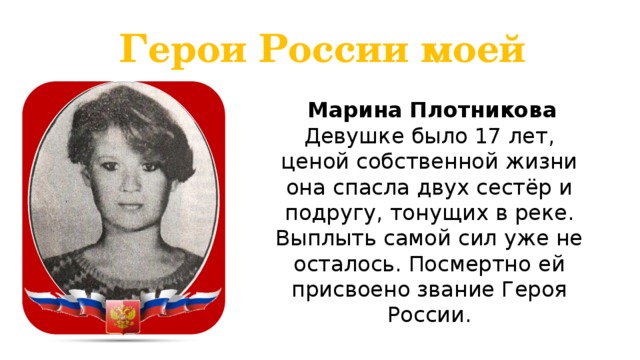 Герои России моей  Марина Плотникова Девушке было 17 лет, ценой собственной жизни она спасла двух сестёр и подругу, тонущих в реке. Выплыть самой сил уже не осталось. Посмертно ей присвоено звание Героя России. 