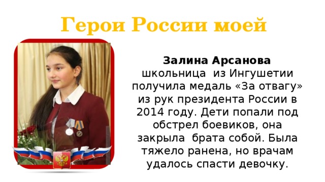 Герои России моей  Залина Арсанова школьница из Ингушетии получила медаль «За отвагу» из рук президента России в 2014 году. Дети попали под обстрел боевиков, она закрыла брата собой. Была тяжело ранена, но врачам удалось спасти девочку.  