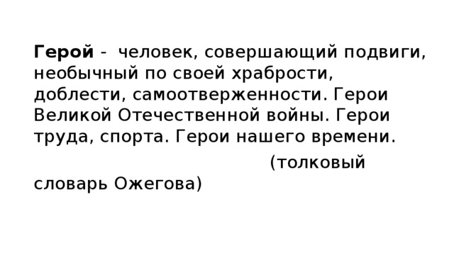 Герой - человек, совершающий подвиги, необычный по своей храбрости, доблести, самоотверженности. Герои Великой Отечественной войны. Герои труда, спорта. Герои нашего времени.  (толковый словарь Ожегова) 