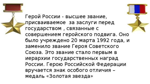 Герой России - высшее звание, присваиваемое за заслуги перед государством , связанные с совершением геройского подвига. Оно было учреждено 20 марта 1992 года, и заменило звание Героя Советского Союза. Это звание стало первым в иерархии государственных наград России. Герою Российской Федерации вручается знак особого отличия – медаль «Золотая звезда» 