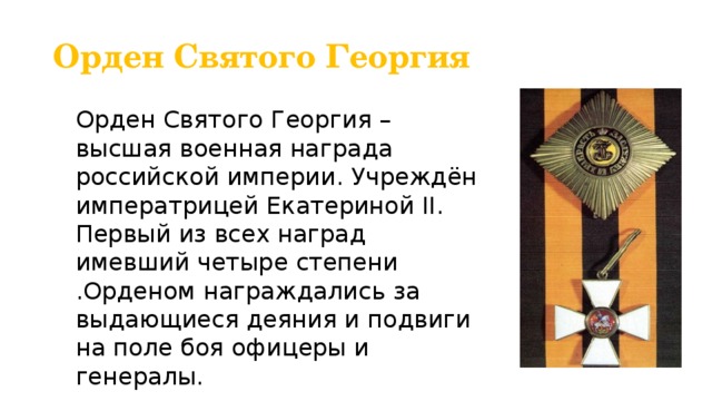 Орден Святого Георгия Орден Святого Георгия – высшая военная награда российской империи. Учреждён императрицей Екатериной II. Первый из всех наград имевший четыре степени .Орденом награждались за выдающиеся деяния и подвиги на поле боя офицеры и генералы. 