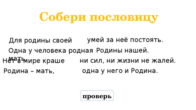 Собери пословицу умей за неё постоять. Для родины своей Родины нашей. Одна у человека родная мать, ни сил, ни жизни не жалей. Нет в мире краше одна у него и Родина. Родина – мать, проверь 