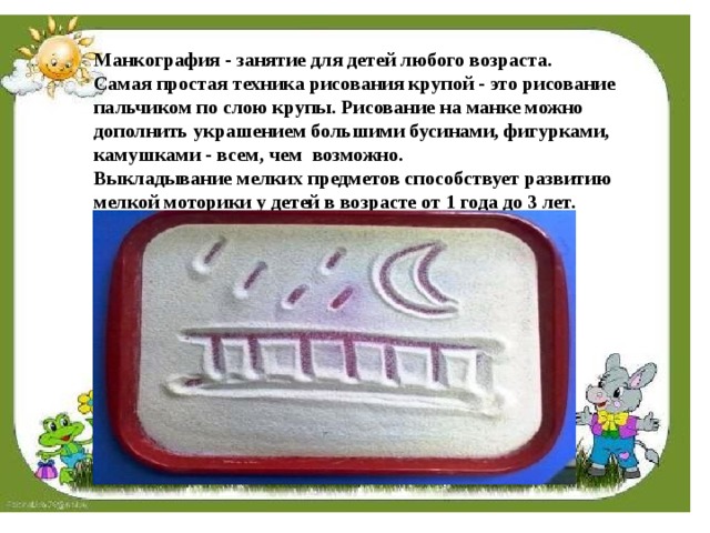 Манкография - занятие для детей любого возраста. Самая простая техника рисования крупой - это рисование пальчиком по слою крупы. Рисование на манке можно дополнить украшением большими бусинами, фигурками, камушками - всем, чем возможно. Выкладывание мелких предметов способствует развитию мелкой моторики у детей в возрасте от 1 года до 3 лет.    