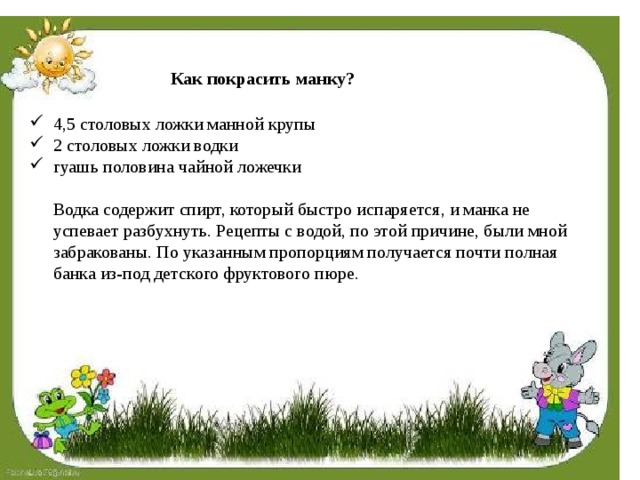 Как покрасить манку? 4,5 столовых ложки манной крупы 2 столовых ложки водки гуашь половина чайной ложечки   Водка содержит спирт, который быстро испаряется, и манка не успевает разбухнуть. Рецепты с водой, по этой причине, были мной забракованы. По указанным пропорциям получается почти полная банка из-под детского фруктового пюре.   