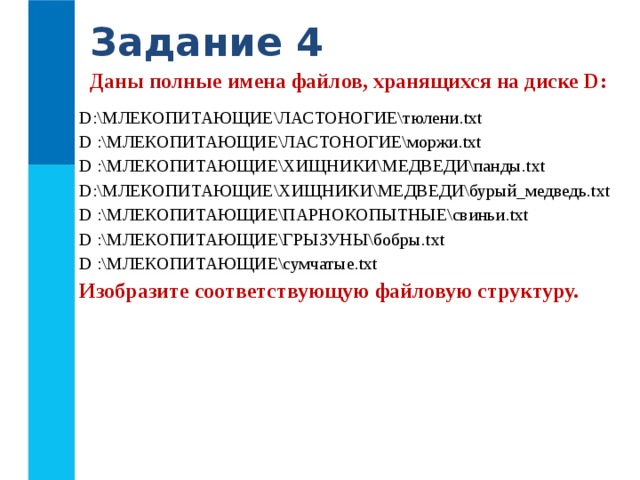 Задание 4 Даны полные имена файлов, хранящихся на диске D: D :\МЛЕКОПИТАЮЩИЕ\ЛАСТОНОГИЕ\тюлени .txt D :\МЛЕКОПИТАЮЩИЕ\ЛАСТОНОГИЕ\моржи .txt D :\МЛЕКОПИТАЮЩИЕ\ХИЩНИКИ\МЕДВЕДИ\панды .txt D :\МЛЕКОПИТАЮЩИЕ\ХИЩНИКИ\МЕДВЕДИ\бурый_медведь .txt D :\МЛЕКОПИТАЮЩИЕ\ПАРНОКОПЫТНЫЕ\свиньи .txt D :\МЛЕКОПИТАЮЩИЕ\ГРЫЗУНЫ\бобры .txt D :\МЛЕКОПИТАЮЩИЕ\сумчатые .txt Изобразите соответствующую файловую структуру.