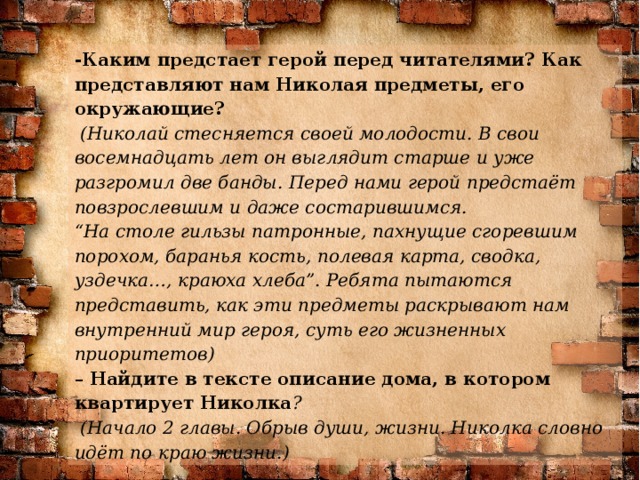 -Каким предстает герой перед читателями? Как представляют нам Николая предметы, его окружающие?  (Николай стесняется своей молодости. В свои восемнадцать лет он выглядит старше и уже разгромил две банды. Перед нами герой предстаёт повзрослевшим и даже состарившимся.  “На столе гильзы патронные, пахнущие сгоревшим порохом, баранья кость, полевая карта, сводка, уздечка…, краюха хлеба”. Ребята пытаются представить, как эти предметы раскрывают нам внутренний мир героя, суть его жизненных приоритетов) – Найдите в тексте описание дома, в котором квартирует Николка ?  (Начало 2 главы. Обрыв души, жизни. Николка словно идёт по краю жизни.)