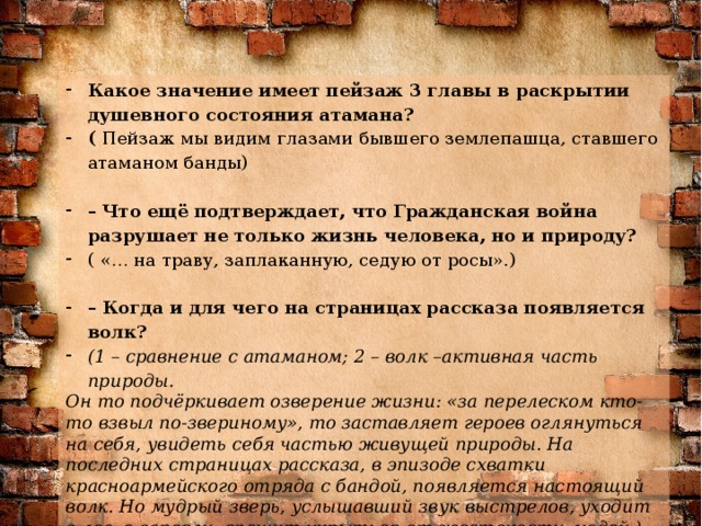 Какое значение имеет пейзаж 3 главы в раскрытии душевного состояния атамана? ( Пейзаж мы видим глазами бывшего землепашца, ставшего атаманом банды)   – Что ещё подтверждает, что Гражданская война  разрушает не только жизнь человека, но и природу? ( «… на траву, заплаканную, седую от росы».)   – Когда и для чего на страницах рассказа появляется волк?  (1 – сравнение с атаманом; 2 – волк –активная часть природы.