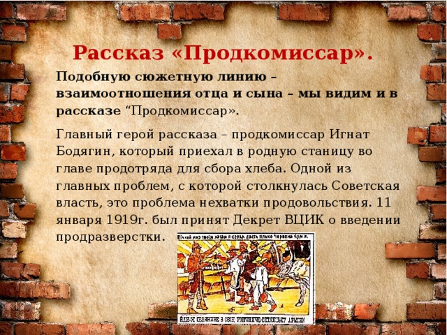 Рассказ «Продкомиссар». Подобную сюжетную линию – взаимоотношения отца и сына – мы видим и в рассказе “Продкомиссар».  Главный герой рассказа – продкомиссар Игнат Бодягин, который приехал в родную станицу во главе продотряда для сбора хлеба. Одной из главных проблем, с которой столкнулась Советская власть, это проблема нехватки продовольствия. 11 января 1919г. был принят Декрет ВЦИК о введении продразверстки.