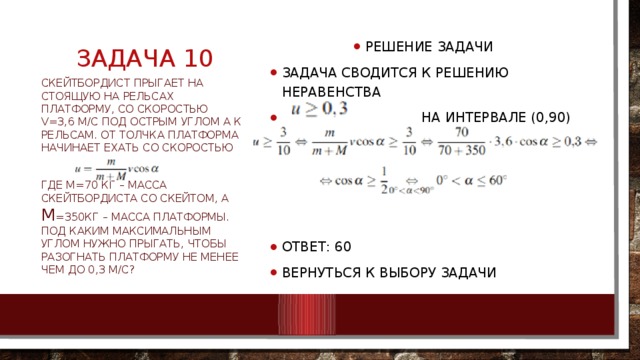 Задача 10 Решение задачи Задача сводится к решению неравенства  на интервале (0,90) Ответ: 60 Вернуться к выбору задачи Скейтбордист прыгает на стоящую на рельсах платформу, со скоростью v=3,6 м/с под острым углом α к рельсам. От толчка платформа начинает ехать со скоростью где м=70 кг – масса скейтбордиста со скейтом, а М =350кг – масса платформы. Под каким максимальным углом нужно прыгать, чтобы разогнать платформу не менее чем до 0,3 м/с? 