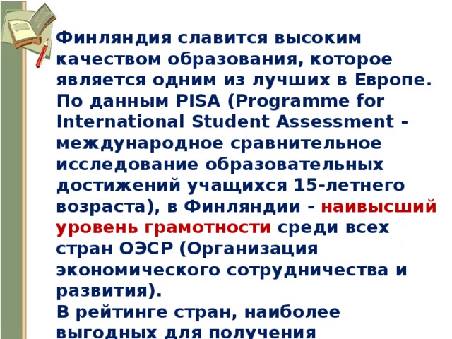 Финляндия славится высоким качеством образования, которое является одним из лучших в Европе. По данным PISA (Programme for International Student Assessment - международное сравнительное исследование образовательных достижений учащихся 15-летнего возраста), в Финляндии - наивысший уровень грамотности среди всех стран ОЭСР (Организация экономического сотрудничества и развития). В рейтинге стран, наиболее выгодных для получения образования Суоми находится на первых позициях. 