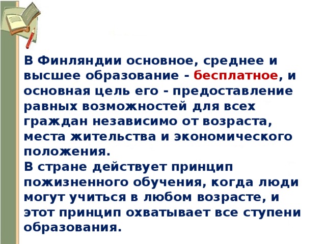 В Финляндии основное, среднее и высшее образование - бесплатное , и основная цель его - предоставление равных возможностей для всех граждан независимо от возраста, места жительства и экономического положения. В стране действует принцип пожизненного обучения, когда люди могут учиться в любом возрасте, и этот принцип охватывает все ступени образования. 