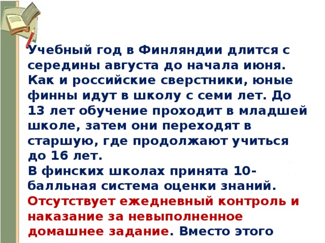 Учебный год в Финляндии длится с середины августа до начала июня. Как и российские сверстники, юные финны идут в школу с семи лет. До 13 лет обучение проходит в младшей школе, затем они переходят в старшую, где продолжают учиться до 16 лет. В финских школах принята 10-балльная система оценки знаний. Отсутствует ежедневный контроль и наказание за невыполненное домашнее задание . Вместо этого школьники через определенное время сдают тесты, которые и являются контролем усвоения материала. 