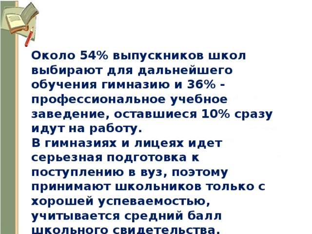 Около 54% выпускников школ выбирают для дальнейшего обучения гимназию и 36% - профессиональное учебное заведение, оставшиеся 10% сразу идут на работу. В гимназиях и лицеях идет серьезная подготовка к поступлению в вуз, поэтому принимают школьников только с хорошей успеваемостью, учитывается средний балл школьного свидетельства. 