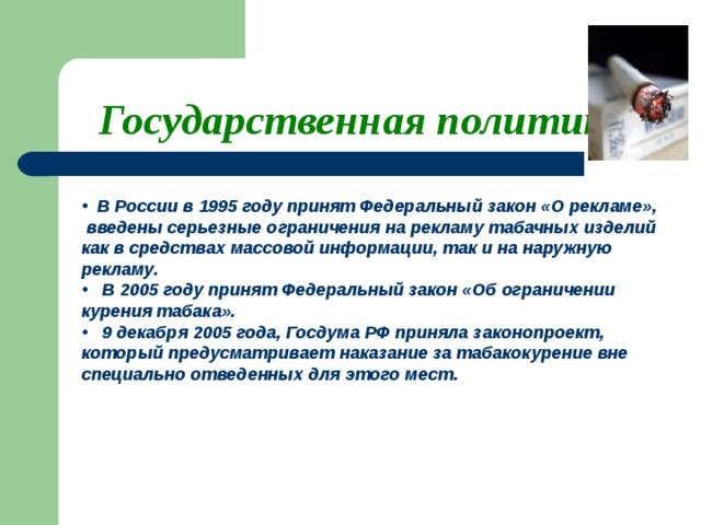 Государственная политика  В России в 1995 году принят Федеральный закон «О рекламе», введены серьезные ограничения на рекламу табачных изделий как в средствах массовой информации, так и на наружную рекламу.  В 2005 году принят Федеральный закон «Об ограничении курения табака».  9 декабря 2005 года, Госдума РФ приняла законопроект, который предусматривает наказание за табакокурение вне специально отведенных для этого мест.