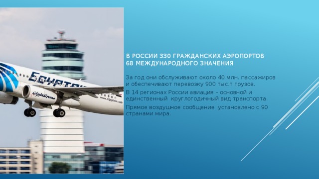 В России 330 гражданских аэропортов  68 международного значения За год они обслуживают около 40 млн. пассажиров и обеспечивают перевозку 900 тыс.т грузов. В 14 регионах России авиация – основной и единственный круглогодичный вид транспорта. Прямое воздушное сообщение установлено с 90 странами мира. 