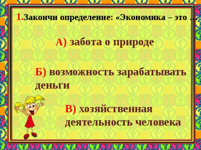 1. Закончи определение: «Экономика – это … А ) забота о природе Б) возможность зарабатывать деньги В) хозяйственная деятельность человека 