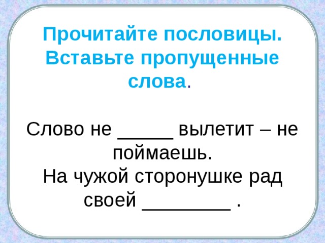 Прочитайте пословицы. Вставьте пропущенные слова .   Слово не _____ вылетит – не поймаешь.  На чужой сторонушке рад своей ________ . 