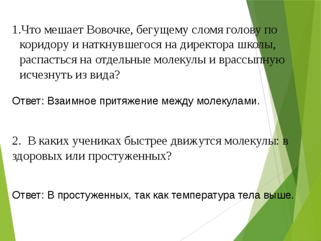 Что мешает Вовочке, бегущему сломя голову по коридору и наткнувшегося на директора школы, распасться на отдельные молекулы и врассыпную исчезнуть из вида? Ответ: Взаимное притяжение между молекулами. 2. В каких учениках быстрее движутся молекулы: в здоровых или простуженных? Ответ: В простуженных, так как температура тела выше. 