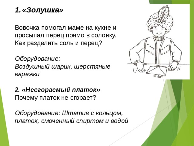 «Золушка» Вовочка помогал маме на кухне и просыпал перец прямо в солонку. Как разделить соль и перец? Оборудование: Воздушный шарик, шерстяные варежки  2. «Несгораемый платок» Почему платок не сгорает? Оборудование: Штатив с кольцом, платок, смоченный спиртом и водой  