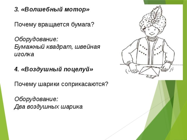 3. «Волшебный мотор»  Почему вращается бумага? Оборудование: Бумажный квадрат, швейная иголка  4. «Воздушный поцелуй»  Почему шарики соприкасаются? Оборудование: Два воздушных шарика  