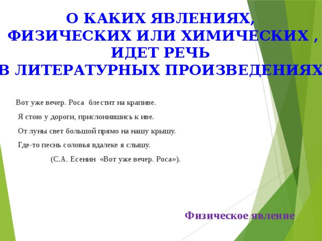 О каких явлениях, физических или химических , идет речь в литературных произведениях Вот уже вечер. Роса блестит на крапиве.  Я стою у дороги, прислонившись к иве.  От луны свет большой прямо на нашу крышу.  Где-то песнь соловья вдалеке я слышу.  (С.А. Есенин «Вот уже вечер. Роса»). Физическое явление 