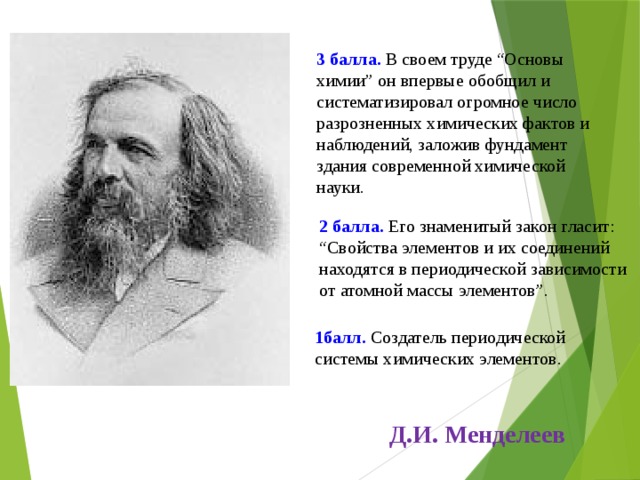 3 балла. В своем труде “Основы химии” он впервые обобщил и систематизировал огромное число разрозненных химических фактов и наблюдений, заложив фундамент здания современной химической науки. 2 балла. Его знаменитый закон гласит: “Свойства элементов и их соединений находятся в периодической зависимости от атомной массы элементов”. 1балл. Создатель периодической системы химических элементов. Д.И. Менделеев 